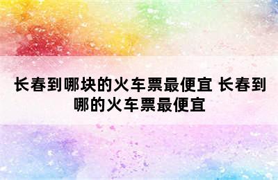 长春到哪块的火车票最便宜 长春到哪的火车票最便宜